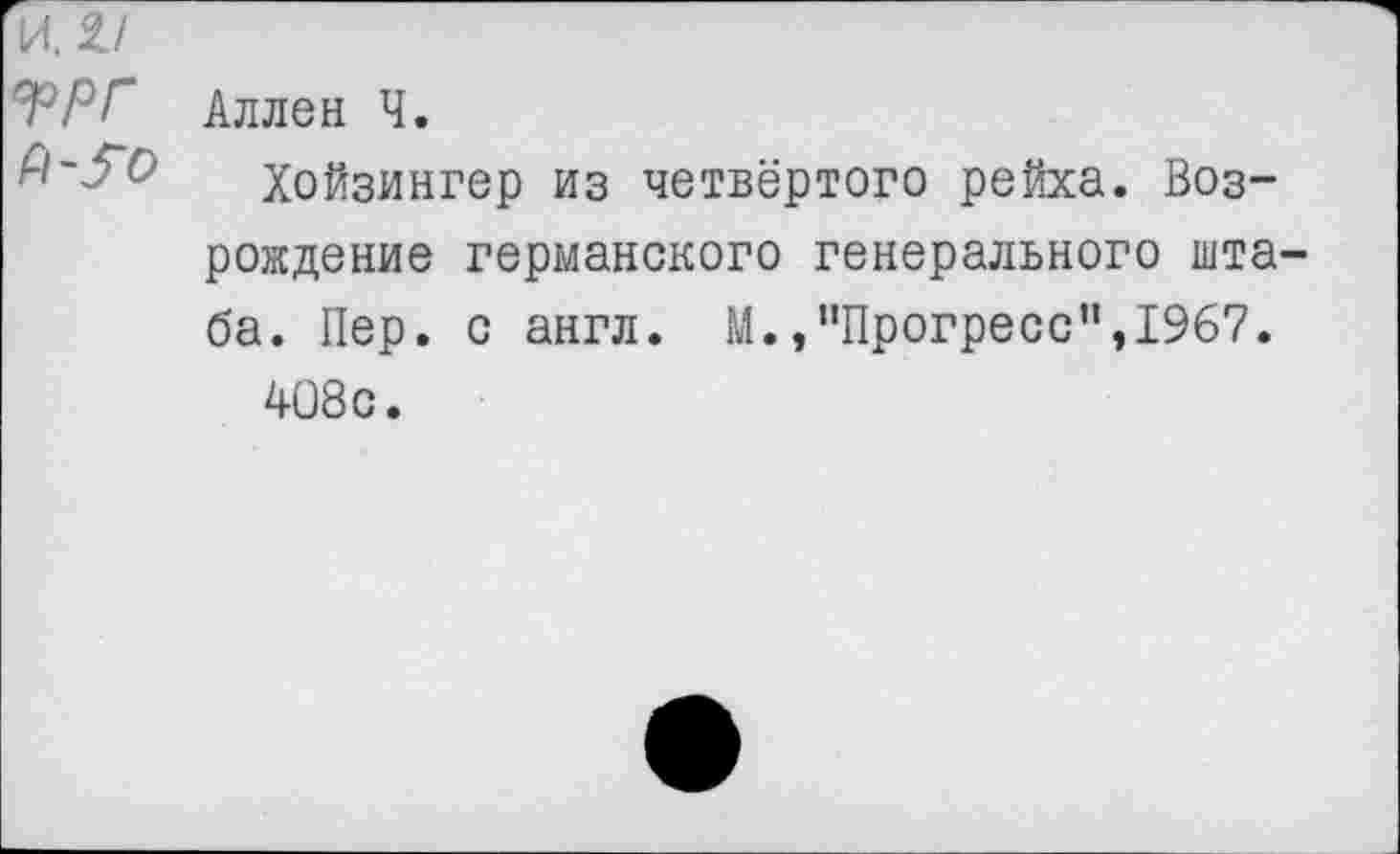 ﻿И. 2/
ГР Г Аллен Ч.
Хойзингер из четвёртого рейха. Возрождение германского генерального штаба. Пер. с англ. М.»"Прогресс",1967.
408 с.